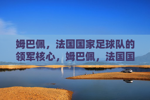 姆巴佩,法国国家足球队的领军核心,姆巴佩,法国国家足球队领军核心
