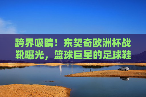 跨界吸睛！东契奇欧洲杯战靴曝光，篮球巨星的足球鞋有何玄机？东契奇欧洲杯战靴曝光，篮球巨星的足球鞋有何玄机？