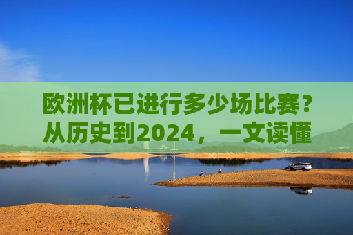 欧洲杯已进行多少场比赛？从历史到2024，一文读懂赛事进程，欧洲杯历史到2024，已进行场次与赛事进程全解析