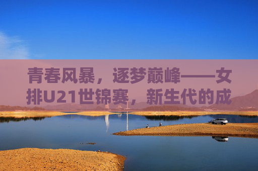 青春风暴，逐梦巅峰——女排U21世锦赛，新生代的成长与传承，女排U21世锦赛，青春逐梦，传承成长