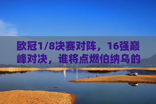 欧冠1/8决赛对阵，16强巅峰对决，谁将点燃伯纳乌的烟火？欧冠1/8决赛，伯纳乌16强巅峰对决，烟火为谁燃？
