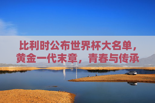 比利时公布世界杯大名单，黄金一代末章，青春与传承的博弈，比利时黄金一代末章，世界杯大名单里的青春与传承
