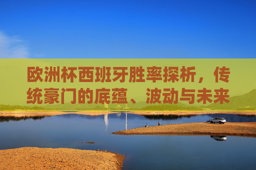 欧洲杯西班牙胜率探析，传统豪门的底蕴、波动与未来，欧洲杯西班牙胜率，传统豪门的底蕴、波动与未来
