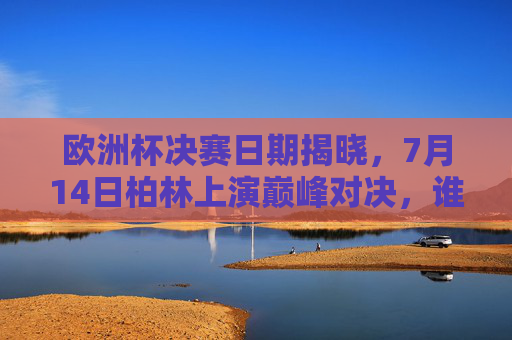 欧洲杯决赛日期揭晓，7月14日柏林上演巅峰对决，谁将捧起德劳内杯？欧洲杯决赛7月14日柏林巅峰对决，德劳内杯花落谁家？
