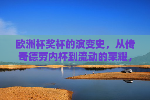 欧洲杯奖杯的演变史,从传奇德劳内杯到流动的荣耀,欧洲杯奖杯演变,从德劳内杯到流动的荣耀