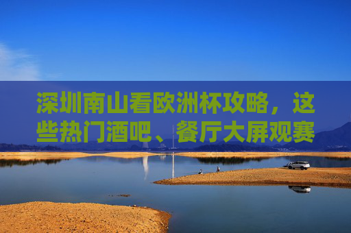 深圳南山看欧洲杯攻略,这些热门酒吧、餐厅大屏观赛,氛围拉满!深圳南山看欧洲杯,热门酒吧餐厅大屏观赛,氛围拉满!