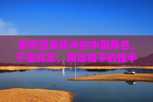 叙利亚危机中的中国角色，不是背后，而是和平的推手，中国，叙利亚危机中的和平推手