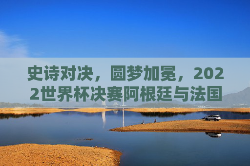 史诗对决,圆梦加冕,2022世界杯决赛阿根廷与法国的终极传奇,史诗对决,圆梦加冕,2022世界杯阿根廷法国终极传奇