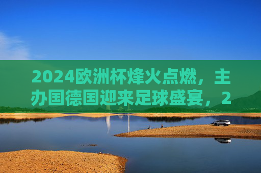 2024欧洲杯烽火点燃，主办国德国迎来足球盛宴，2024欧洲杯烽火点燃，德国迎来足球盛宴