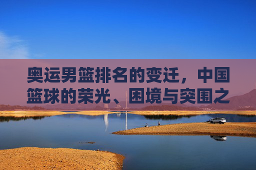 奥运男篮排名的变迁,中国篮球的荣光、困境与突围之路,中国男篮奥运排名变迁,荣光、困局与突围之路