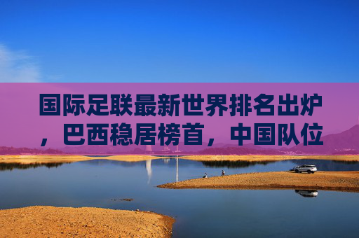 国际足联最新世界排名出炉,巴西稳居榜首,中国队位列亚洲前十,国际足联最新世界排名,巴西榜首,中国队位列亚洲前十