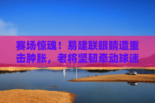赛场惊魂!易建联眼睛遭重击肿胀,老将坚韧牵动球迷心,赛场惊魂!易建联眼睛遭重击肿胀,老将坚韧牵动球迷心