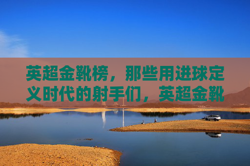 英超金靴榜,那些用进球定义时代的射手们,英超金靴榜,以进球定义时代的射手