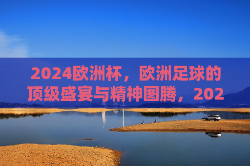 2024欧洲杯，欧洲足球的顶级盛宴与精神图腾，2024欧洲杯，欧洲足球的顶级盛宴与精神图腾