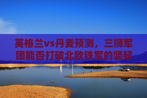 英格兰vs丹麦预测，三狮军团能否打破北欧铁军的坚韧防线？英格兰vs丹麦，三狮军团能否破北欧铁军防线？