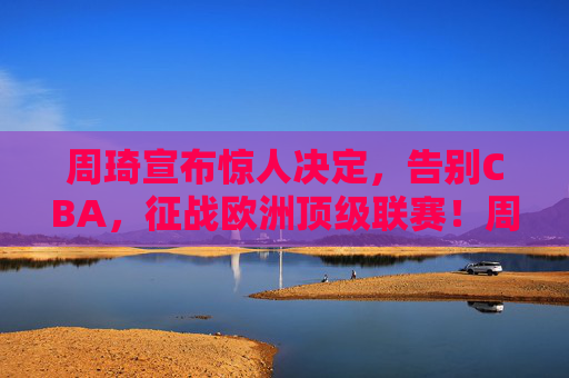 周琦宣布惊人决定,告别CBA,征战欧洲顶级联赛!周琦告别CBA 将征战欧洲顶级联赛