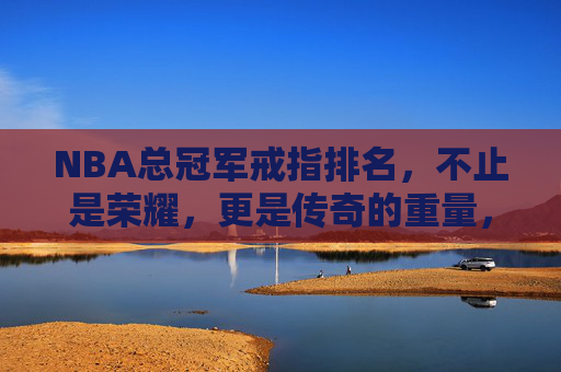 NBA总冠军戒指排名，不止是荣耀，更是传奇的重量，NBA总冠军戒指排名，不止荣耀，更是传奇的重量
