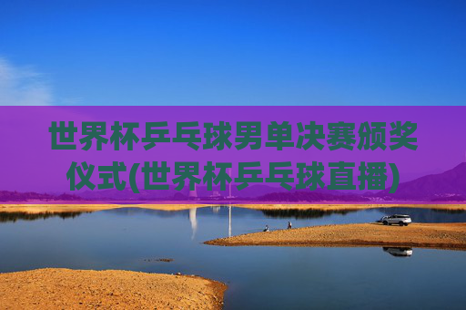 世界杯乒乓球男单决赛颁奖仪式(世界杯乒乓球直播)