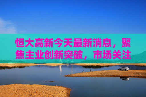 恒大高新今天最新消息，聚焦主业创新突破，市场关注度持续攀升，恒大高新聚焦主业创新突破 市场关注度持续攀升