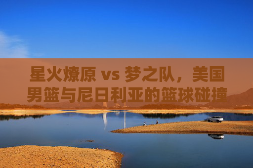 星火燎原 vs 梦之队，美国男篮与尼日利亚的篮球碰撞，星火燎原梦之队VS尼日利亚，篮球碰撞