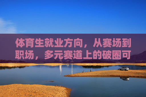 体育生就业方向,从赛场到职场,多元赛道上的破圈可能,体育生赛场到职场,多元赛道破圈可能