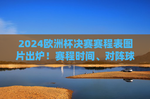 2024欧洲杯决赛赛程表图片出炉！赛程时间、对阵球队全解析，2024欧洲杯决赛赛程表出炉，赛程时间、对阵球队全解析
