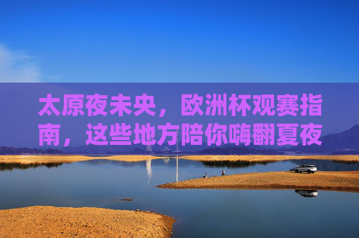 太原夜未央，欧洲杯观赛指南，这些地方陪你嗨翻夏夜！太原夜未央，欧洲杯观赛指南，夏夜嗨翻这些地方！