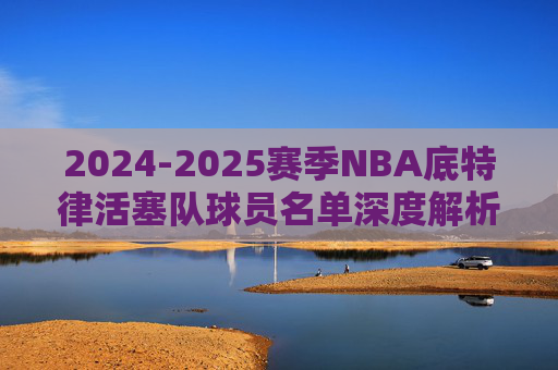 2024-2025赛季NBA底特律活塞队球员名单深度解析，2024-2025赛季NBA底特律活塞队球员名单深度解析