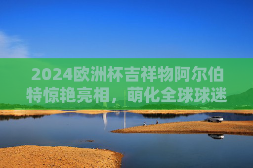 2024欧洲杯吉祥物阿尔伯特惊艳亮相,萌化全球球迷的德国小子来了!2024欧洲杯吉祥物阿尔伯特,萌化全球球迷的德国小子
