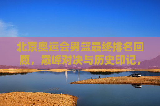 北京奥运会男篮最终排名回顾，巅峰对决与历史印记，北京奥运会男篮最终排名回顾，巅峰对决的历史印记