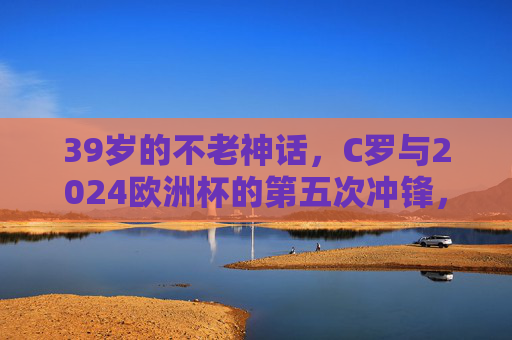 39岁的不老神话，C罗与2024欧洲杯的第五次冲锋，39岁不老神话！C罗第五次冲锋2024欧洲杯