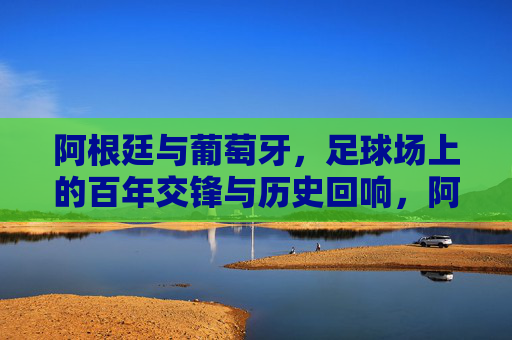 阿根廷与葡萄牙,足球场上的百年交锋与历史回响,阿根廷与葡萄牙,百年足球交锋的历史回响