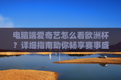 电脑端爱奇艺怎么看欧洲杯?详细指南助你畅享赛事盛宴,电脑端爱奇艺欧洲杯观看指南