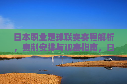 日本职业足球联赛赛程解析，赛制安排与观赛指南，日本职业足球联赛赛程、赛制与观赛指南