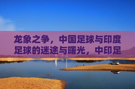 龙象之争,中国足球与印度足球的迷途与曙光,中印足球龙象之争,迷途与曙光