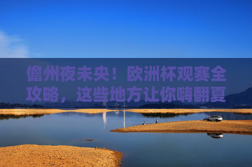 儋州夜未央！欧洲杯观赛全攻略，这些地方让你嗨翻夏夜，儋州夜未央，欧洲杯观赛全攻略嗨翻夏夜