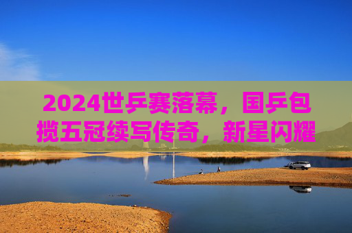 2024世乒赛落幕，国乒包揽五冠续写传奇，新星闪耀老将坚守，2024世乒赛国乒包揽五冠续写传奇 新星闪耀老将坚守