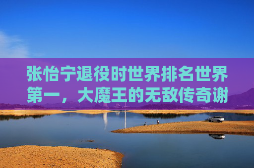 张怡宁退役时世界排名世界第一，大魔王的无敌传奇谢幕，大魔王张怡宁世界第一谢幕 无敌传奇落幕