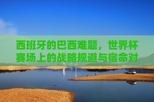 西班牙的巴西难题，世界杯赛场上的战略规避与宿命对决，西班牙的巴西难题，世界杯赛场上的战略规避与宿命对决