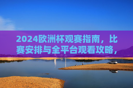 2024欧洲杯观赛指南，比赛安排与全平台观看攻略，2024欧洲杯观赛指南，赛程安排与全平台观看攻略