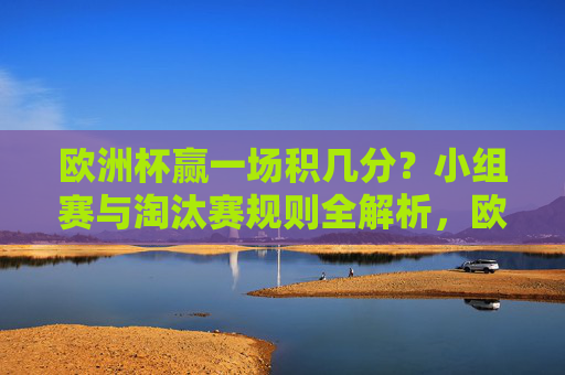 欧洲杯赢一场积几分？小组赛与淘汰赛规则全解析，欧洲杯赢一场积几分？小组赛与淘汰赛规则全解析