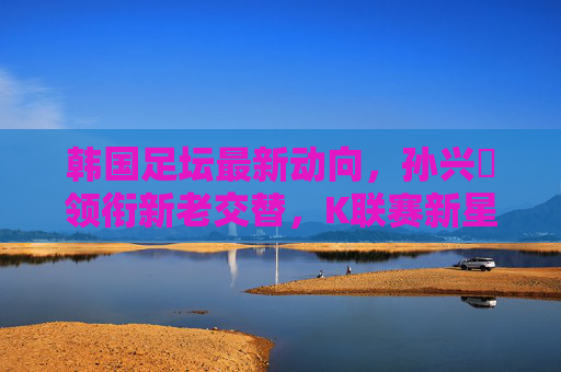 韩国足坛最新动向，孙兴慜领衔新老交替，K联赛新星涌现备战世界杯，韩国足坛孙兴慜领新老交替，新星涌现备战世界杯