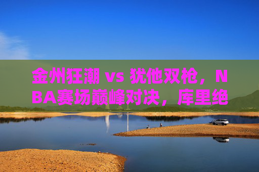 金州狂潮 vs 犹他双枪,NBA赛场巅峰对决,库里绝杀铸经典,金州狂潮vs犹他双枪,NBA巅峰对决,库里绝杀铸经典