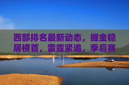 西部排名最新动态，掘金稳居榜首，雷霆紧追，季后赛格局暗藏变数，西部最新排名，掘金稳居榜首 雷霆紧追季后赛格局暗藏变数
