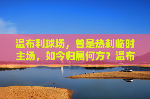 温布利球场,曾是热刺临时主场,如今归属何方?温布利球场,曾是热刺临时主场,如今归属何方?