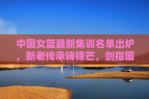 中国女篮最新集训名单出炉，新老传承铸锋芒，剑指国际赛场新征程，中国女篮最新集训名单，新老传承铸锋芒，剑指国际赛场新征程
