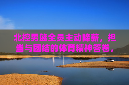 北控男篮全员主动降薪,担当与团结的体育精神答卷,北控男篮全员主动降薪,担当团结的体育精神答卷