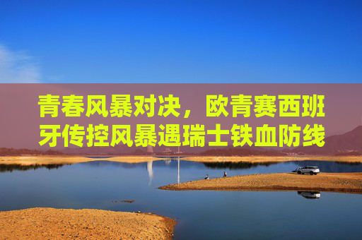 青春风暴对决，欧青赛西班牙传控风暴遇瑞士铁血防线，谁能笑到最后？欧青赛青春风暴，西班牙传控对决瑞士铁血防线，谁能笑到最后？