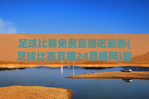 足球比赛免费直播吧最新(足球比赛直播24直播网)最新足球比赛免费直播24直播网