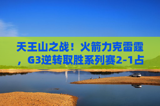 天王山之战！火箭力克雷霆，G3逆转取胜系列赛2-1占先机，火箭G3逆转雷霆 2-1占系列赛先机